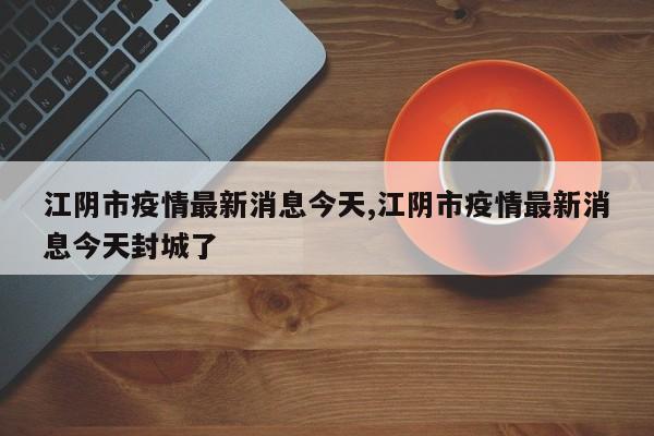 江阴市疫情最新消息今天,江阴市疫情最新消息今天封城了