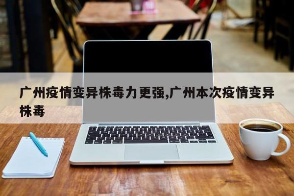 广州疫情变异株毒力更强,广州本次疫情变异株毒