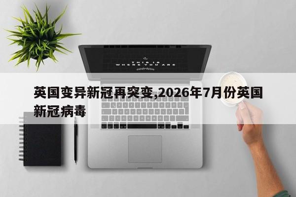 英国变异新冠再突变,2026年7月份英国新冠病毒