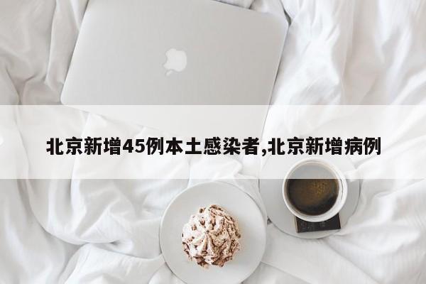 北京新增45例本土感染者,北京新增病例