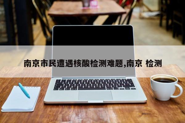 南京市民遭遇核酸检测难题,南京 检测