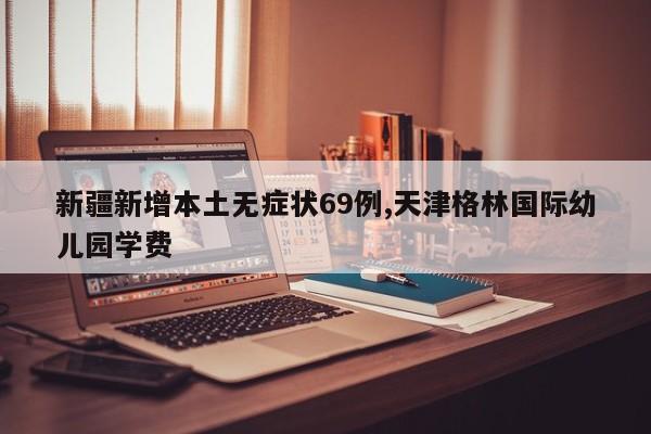 新疆新增本土无症状69例,天津格林国际幼儿园学费