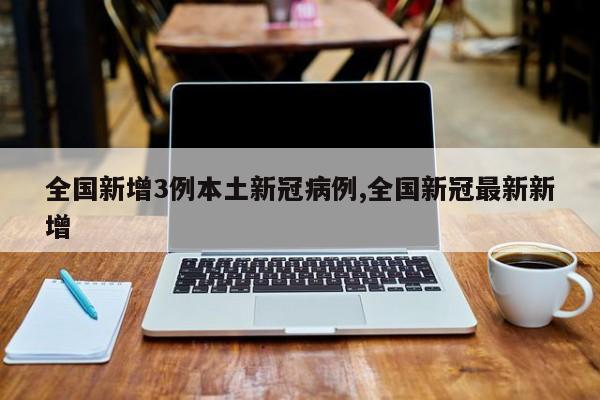 全国新增3例本土新冠病例,全国新冠最新新增