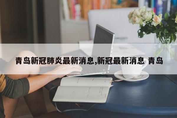 青岛新冠肺炎最新消息,新冠最新消息 青岛